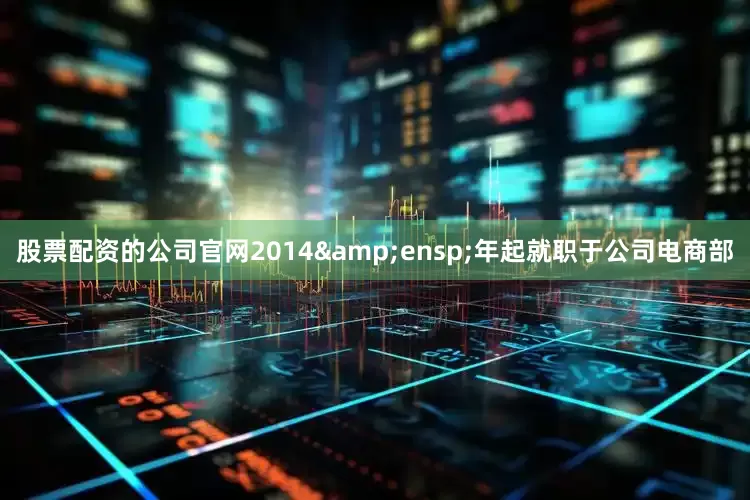 股票配资的公司官网2014&ensp;年起就职于公司电商部
