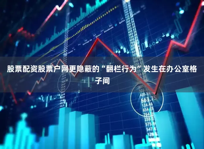 股票配资股票户网更隐蔽的“翻栏行为”发生在办公室格子间