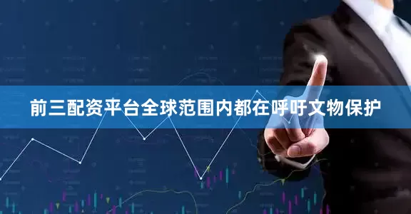 前三配资平台全球范围内都在呼吁文物保护