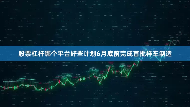 股票杠杆哪个平台好些计划6月底前完成首批样车制造