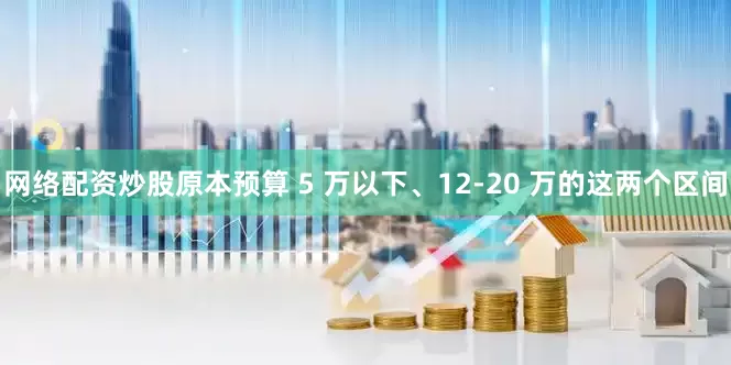 网络配资炒股原本预算 5 万以下、12-20 万的这两个区间