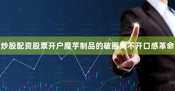 炒股配资股票开户魔芋制品的破圈离不开口感革命