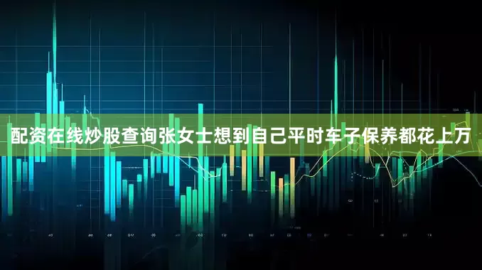 配资在线炒股查询张女士想到自己平时车子保养都花上万