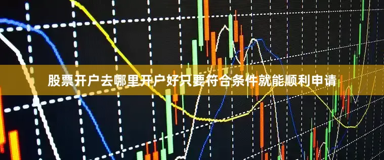 股票开户去哪里开户好只要符合条件就能顺利申请