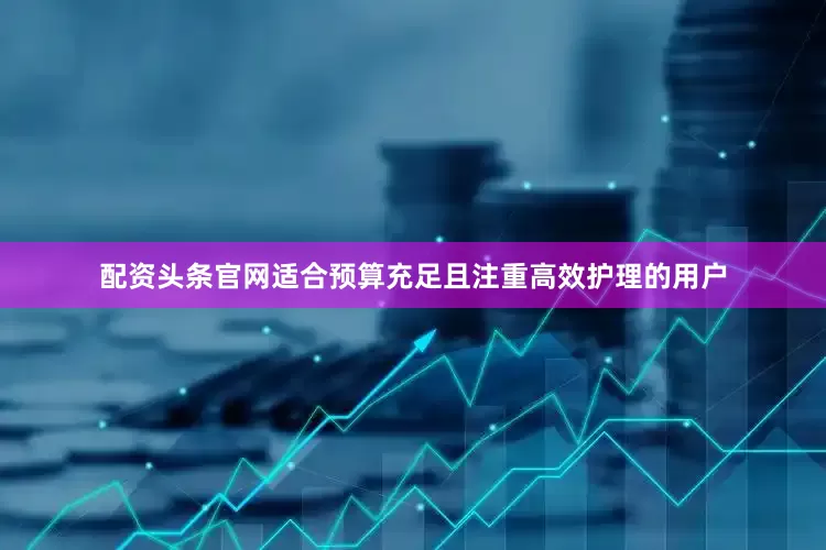 配资头条官网适合预算充足且注重高效护理的用户