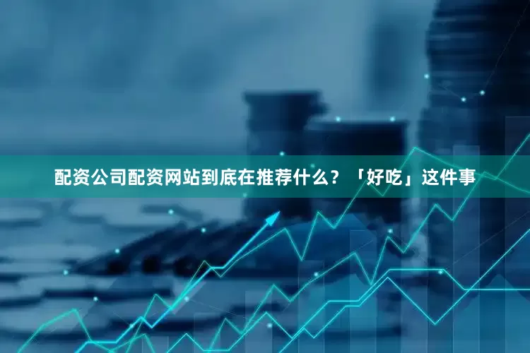 配资公司配资网站到底在推荐什么？「好吃」这件事
