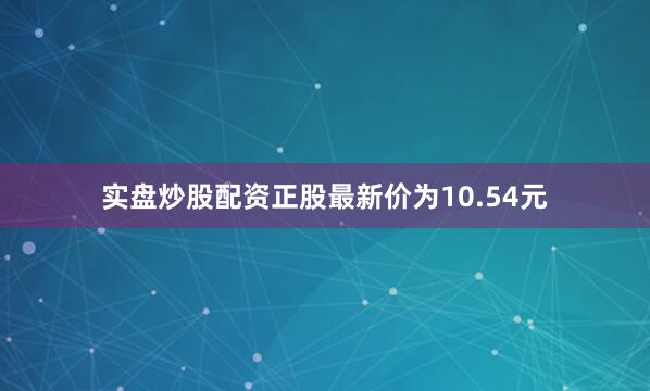 实盘炒股配资正股最新价为10.54元