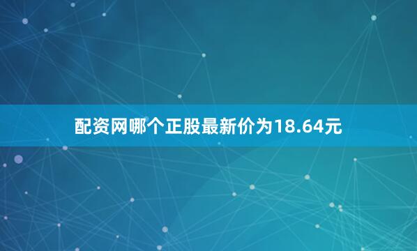 配资网哪个正股最新价为18.64元